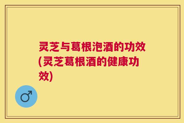 灵芝与葛根泡酒的功效(灵芝葛根酒的健康功效) 灵芝与葛根泡酒的功效(灵芝葛根酒的健康功效)