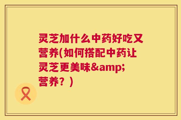 灵芝加什么好吃又营养(如何搭配让灵芝更美味&营养？)