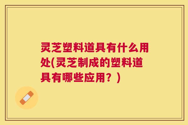 灵芝塑料道具有什么用处(灵芝制成的塑料道具有哪些应用?) 灵芝塑料道具有什么用处(灵芝制成的塑料道具有哪些应用?)