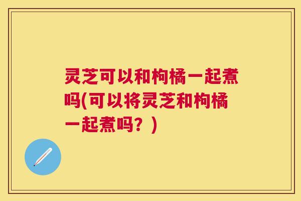 灵芝可以和枸橘一起煮吗(可以将灵芝和枸橘一起煮吗?) 灵芝可以和枸橘一起煮吗(可以将灵芝和枸橘一起煮吗?)