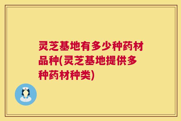 灵芝基地有多少种药材品种(灵芝基地提供多种药材种类) 灵芝基地有多少种药材品种(灵芝基地提供多种药材种类)