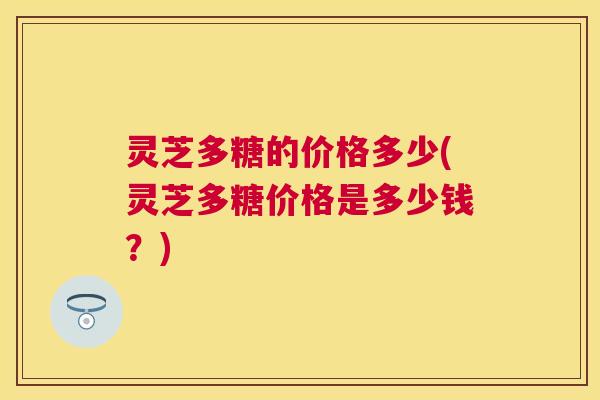 灵芝多糖的价格多少(灵芝多糖价格是多少钱?) 灵芝多糖的价格多少(灵芝多糖价格是多少钱?)