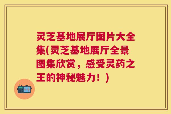 灵芝基地展厅图片大全集(灵芝基地展厅全景图集欣赏,感受灵药之王的神秘魅力!) 灵芝基地展厅图片大全集(灵芝基地展厅全景图集欣赏,感受灵药之王的神秘魅力!)