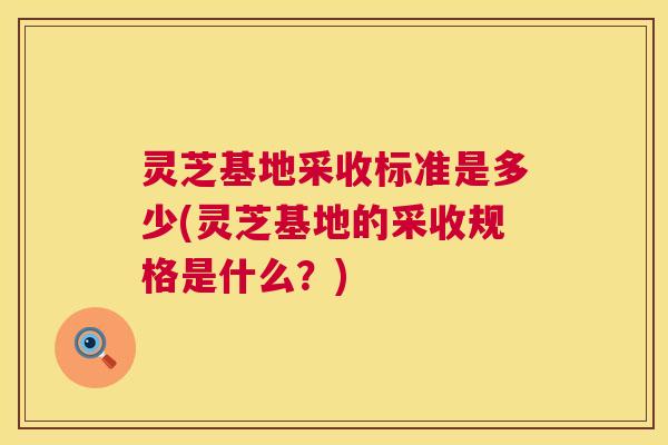 灵芝基地采收标准是多少(灵芝基地的采收规格是什么?) 灵芝基地采收标准是多少(灵芝基地的采收规格是什么?)