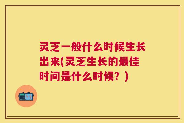 灵芝一般什么时候生长出来(灵芝生长的佳时间是什么时候?) 灵芝一般什么时候生长出来(灵芝生长的佳时间是什么时候?)