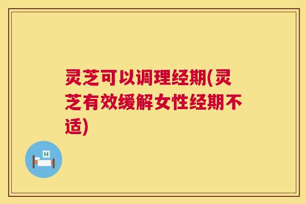 灵芝可以调理经期(灵芝有效缓解女性经期不适) 灵芝可以调理经期(灵芝有效缓解女性经期不适)