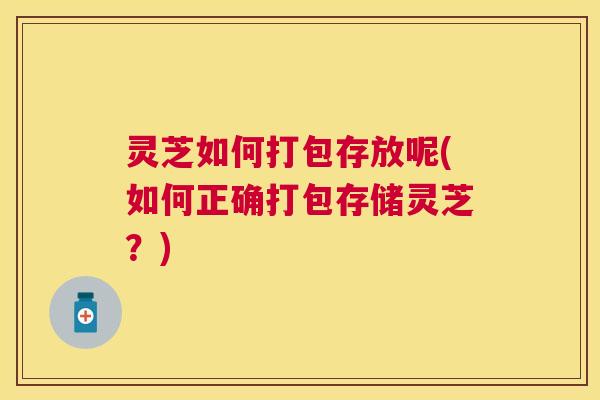 灵芝如何打包存放呢(如何正确打包存储灵芝?) 灵芝如何打包存放呢(如何正确打包存储灵芝?)