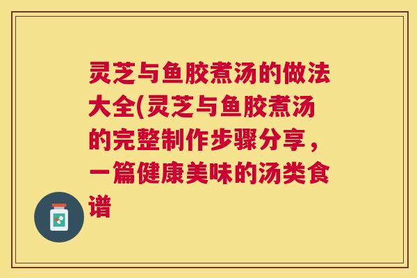 灵芝与鱼胶煮汤的做法大全(灵芝与鱼胶煮汤的完整制作步骤分享,一篇健康美味的汤类食谱 灵芝与鱼胶煮汤的做法大全(灵芝与鱼胶煮汤的完整制作步骤分享,一篇健康美味的汤类食谱