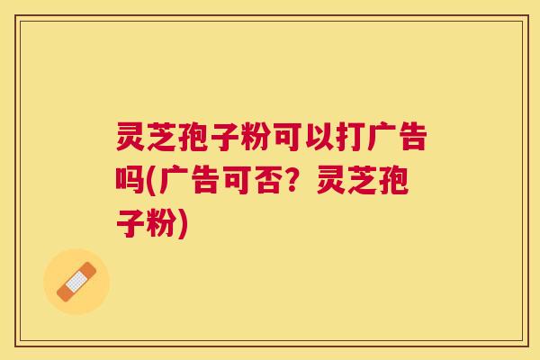 灵芝孢子粉可以打广告吗(广告可否?灵芝孢子粉) 灵芝孢子粉可以打广告吗(广告可否?灵芝孢子粉)