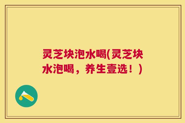 灵芝块泡水喝(灵芝块水泡喝,养生壹选!) 灵芝块泡水喝(灵芝块水泡喝,养生壹选!)