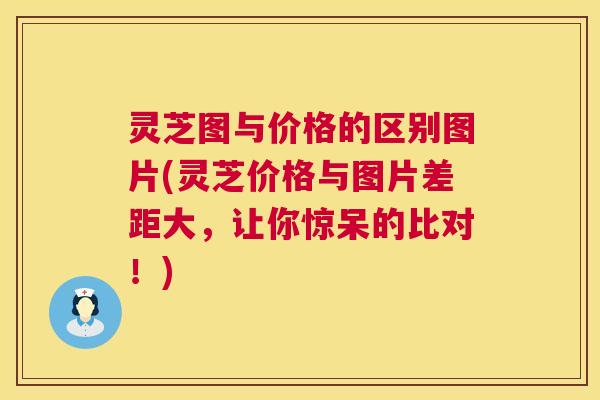 灵芝图与价格的区别图片(灵芝价格与图片差距大,让你惊呆的比对!) 灵芝图与价格的区别图片(灵芝价格与图片差距大,让你惊呆的比对!)