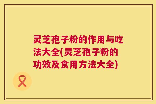 灵芝孢子粉的作用与吃法大全(灵芝孢子粉的功效及食用方法大全) 灵芝孢子粉的作用与吃法大全(灵芝孢子粉的功效及食用方法大全)