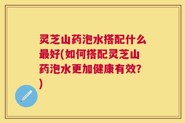 灵芝山药泡水搭配什么好(如何搭配灵芝山药泡水更加健康有效?) 灵芝山药泡水搭配什么好(如何搭配灵芝山药泡水更加健康有效?)