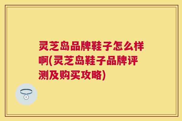 灵芝岛品牌鞋子怎么样啊(灵芝岛鞋子品牌评测及购买攻略) 灵芝岛品牌鞋子怎么样啊(灵芝岛鞋子品牌评测及购买攻略)