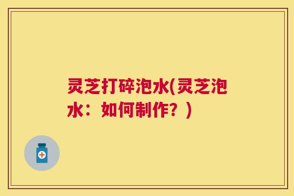 灵芝打碎泡水(灵芝泡水:如何制作?) 灵芝打碎泡水(灵芝泡水:如何制作?)