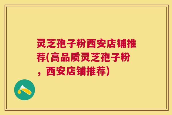 灵芝孢子粉西安店铺推荐(高品质灵芝孢子粉,西安店铺推荐) 灵芝孢子粉西安店铺推荐(高品质灵芝孢子粉,西安店铺推荐)
