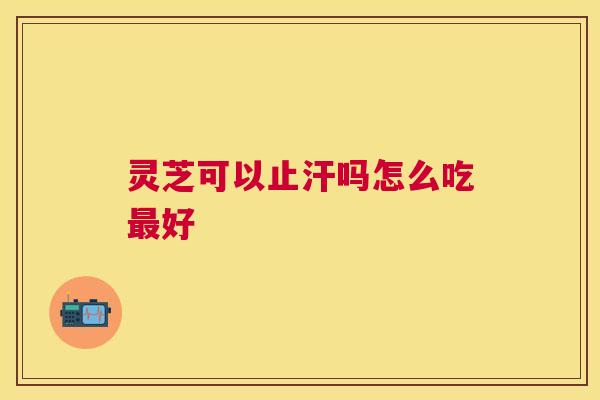 灵芝可以止汗吗怎么吃好 灵芝可以止汗吗怎么吃好