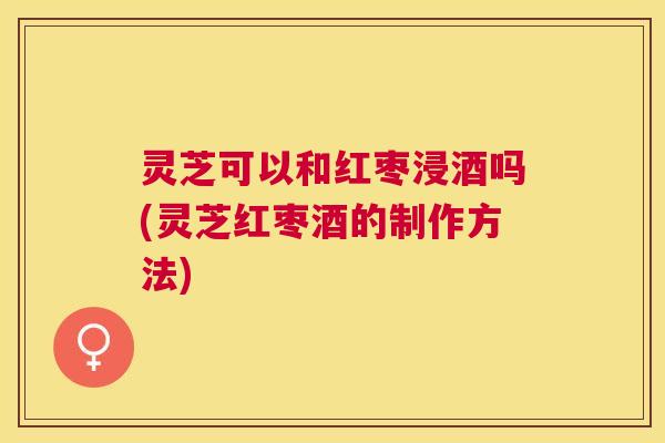 灵芝可以和红枣浸酒吗(灵芝红枣酒的制作方法) 灵芝可以和红枣浸酒吗(灵芝红枣酒的制作方法)