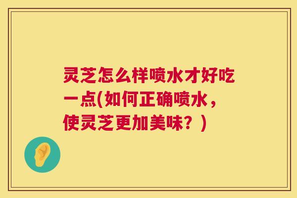灵芝怎么样喷水才好吃一点(如何正确喷水,使灵芝更加美味?) 灵芝怎么样喷水才好吃一点(如何正确喷水,使灵芝更加美味?)