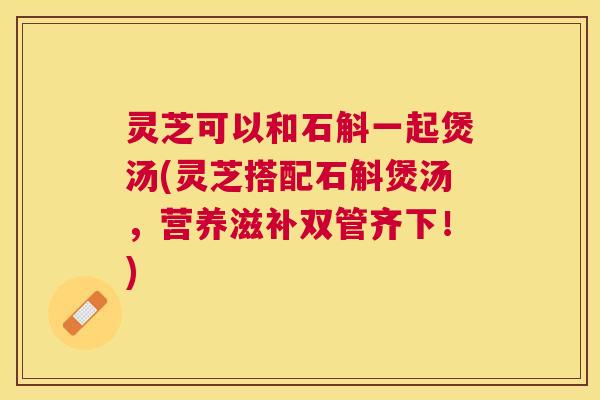 灵芝可以和石斛一起煲汤(灵芝搭配石斛煲汤,营养滋补双管齐下!) 灵芝可以和石斛一起煲汤(灵芝搭配石斛煲汤,营养滋补双管齐下!)