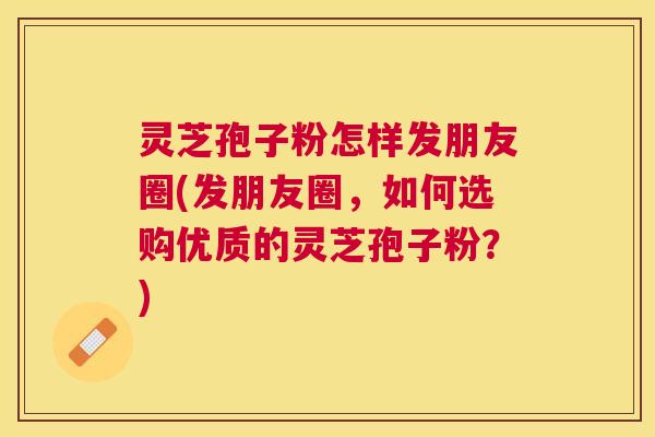 灵芝孢子粉怎样发朋友圈(发朋友圈，如何选购优质的灵芝孢子粉？)