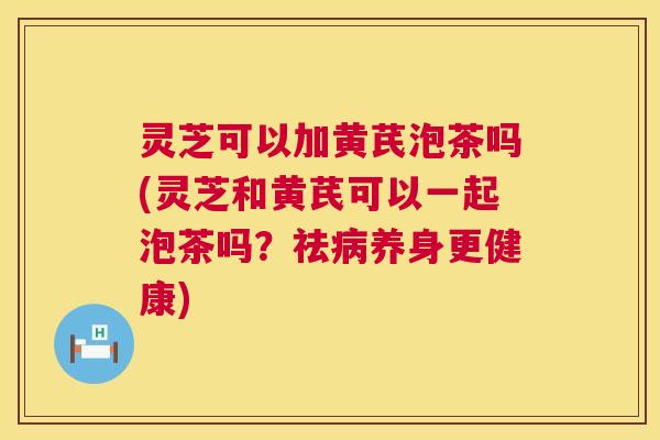 灵芝可以加黄芪泡茶吗(灵芝和黄芪可以一起泡茶吗?祛养身更健康) 灵芝可以加黄芪泡茶吗(灵芝和黄芪可以一起泡茶吗?祛养身更健康)