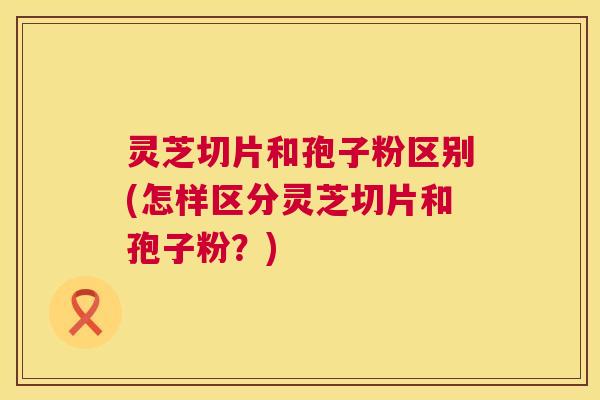 灵芝切片和孢子粉区别(怎样区分灵芝切片和孢子粉?) 灵芝切片和孢子粉区别(怎样区分灵芝切片和孢子粉?)