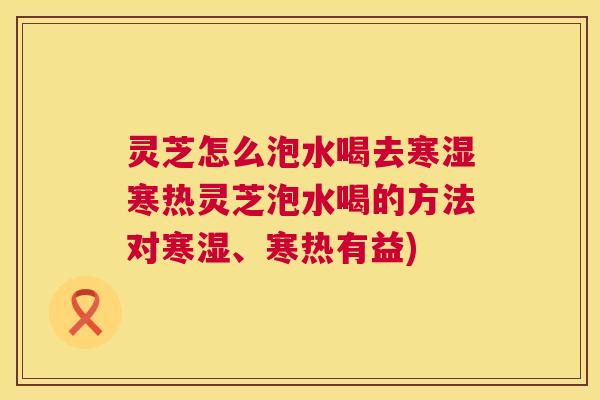 灵芝怎么泡水喝去寒湿寒热灵芝泡水喝的方法对寒湿、寒热有益)