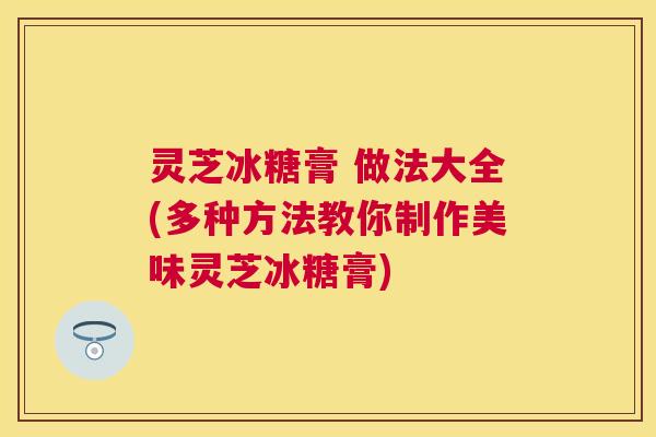 灵芝冰糖膏 做法大全(多种方法教你制作美味灵芝冰糖膏) 灵芝冰糖膏 做法大全(多种方法教你制作美味灵芝冰糖膏)