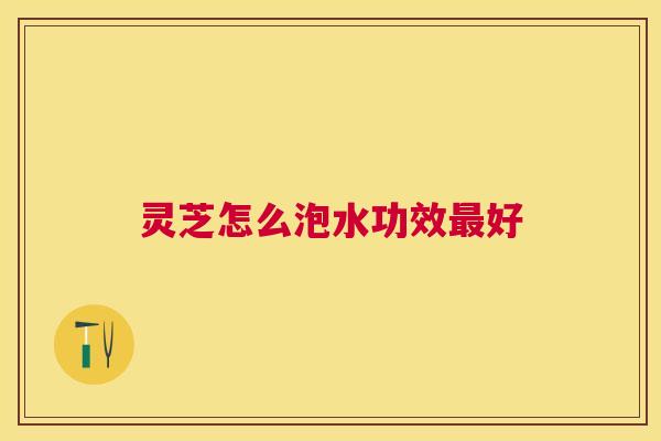 灵芝怎么泡水功效好 灵芝怎么泡水功效好