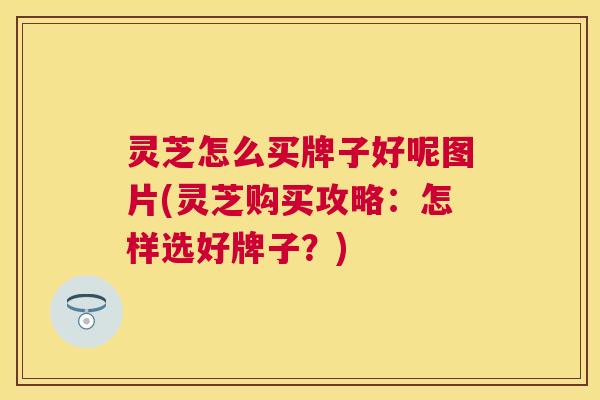 灵芝怎么买牌子好呢图片(灵芝购买攻略:怎样选好牌子?) 灵芝怎么买牌子好呢图片(灵芝购买攻略:怎样选好牌子?)