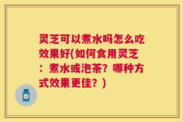 灵芝可以煮水吗怎么吃效果好(如何食用灵芝:煮水或泡茶?哪种方式效果更佳?) 灵芝可以煮水吗怎么吃效果好(如何食用灵芝:煮水或泡茶?哪种方式效果更佳?)