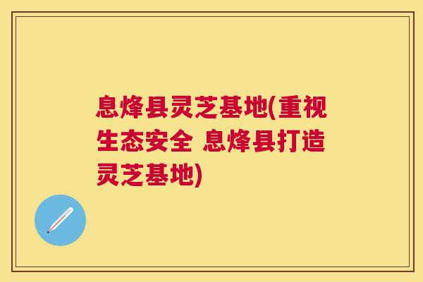息烽县灵芝基地(重视生态安全 息烽县打造灵芝基地) 息烽县灵芝基地(重视生态安全 息烽县打造灵芝基地)