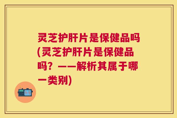 灵芝片是保健品吗(灵芝片是保健品吗?——解析其属于哪一类别) 灵芝片是保健品吗(灵芝片是保健品吗?——解析其属于哪一类别)