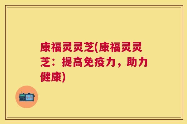康福灵灵芝(康福灵灵芝:提高免疫力,助力健康) 康福灵灵芝(康福灵灵芝:提高免疫力,助力健康)
