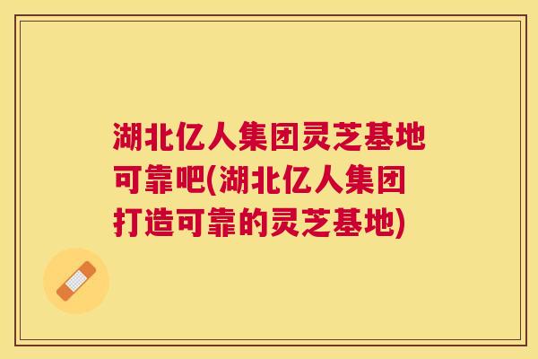 湖北亿人集团灵芝基地可靠吧(湖北亿人集团打造可靠的灵芝基地) 湖北亿人集团灵芝基地可靠吧(湖北亿人集团打造可靠的灵芝基地)