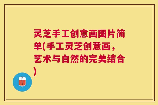灵芝手工创意画图片简单(手工灵芝创意画,艺术与自然的完美结合) 灵芝手工创意画图片简单(手工灵芝创意画,艺术与自然的完美结合)