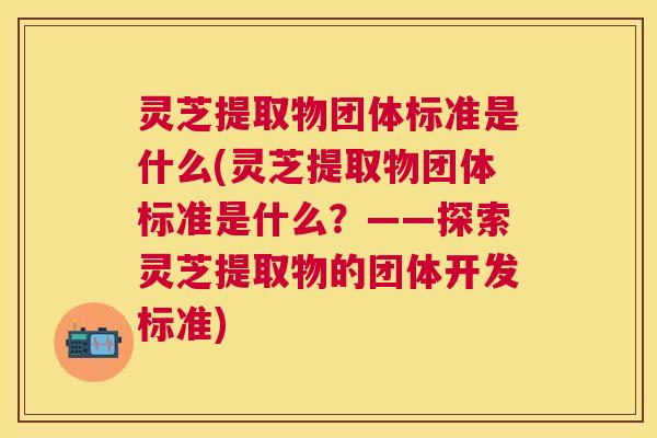 灵芝提取物团体标准是什么(灵芝提取物团体标准是什么?——探索灵芝提取物的团体开发标准) 灵芝提取物团体标准是什么(灵芝提取物团体标准是什么?——探索灵芝提取物的团体开发标准)