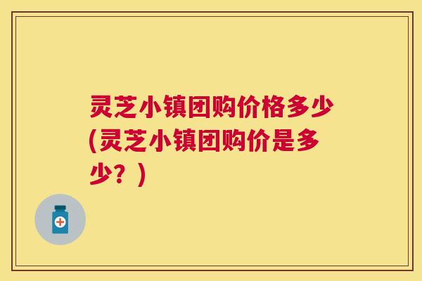 灵芝小镇团购价格多少(灵芝小镇团购价是多少?) 灵芝小镇团购价格多少(灵芝小镇团购价是多少?)