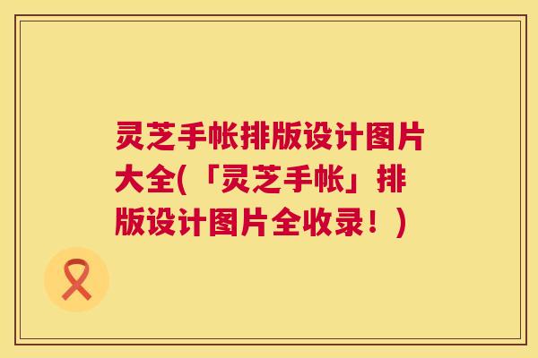 灵芝手帐排版设计图片大全(「灵芝手帐」排版设计图片全收录!) 灵芝手帐排版设计图片大全(「灵芝手帐」排版设计图片全收录!)