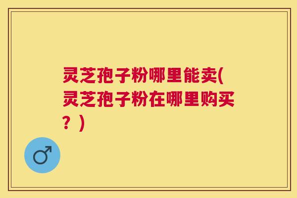 灵芝孢子粉哪里能卖(灵芝孢子粉在哪里购买？)