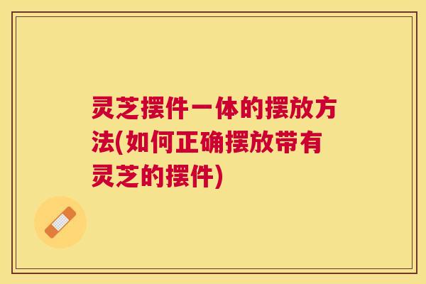灵芝摆件一体的摆放方法(如何正确摆放带有灵芝的摆件) 灵芝摆件一体的摆放方法(如何正确摆放带有灵芝的摆件)