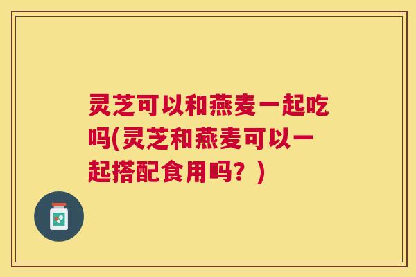 灵芝可以和燕麦一起吃吗(灵芝和燕麦可以一起搭配食用吗?) 灵芝可以和燕麦一起吃吗(灵芝和燕麦可以一起搭配食用吗?)