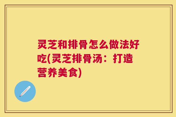 灵芝和排骨怎么做法好吃(灵芝排骨汤:打造营养美食) 灵芝和排骨怎么做法好吃(灵芝排骨汤:打造营养美食)