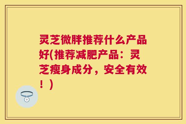 灵芝微胖推荐什么产品好(推荐产品:灵芝瘦身成分,安全有效!) 灵芝微胖推荐什么产品好(推荐产品:灵芝瘦身成分,安全有效!)