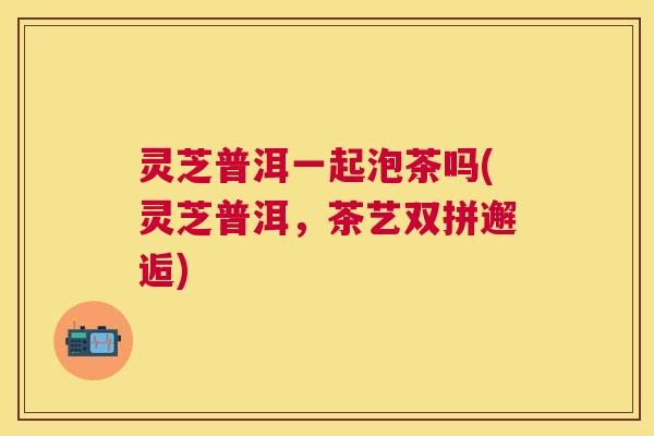 灵芝普洱一起泡茶吗(灵芝普洱,茶艺双拼邂逅) 灵芝普洱一起泡茶吗(灵芝普洱,茶艺双拼邂逅)