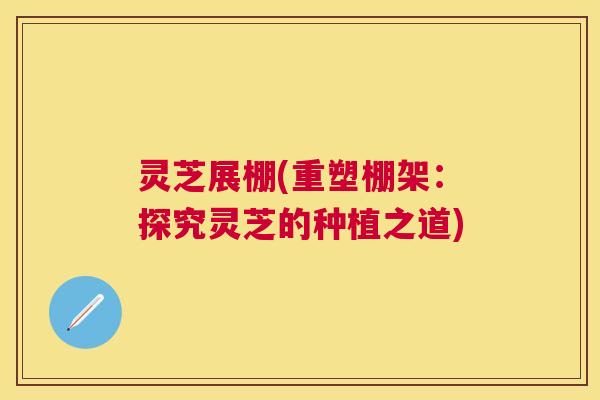 灵芝展棚(重塑棚架:探究灵芝的种植之道) 灵芝展棚(重塑棚架:探究灵芝的种植之道)