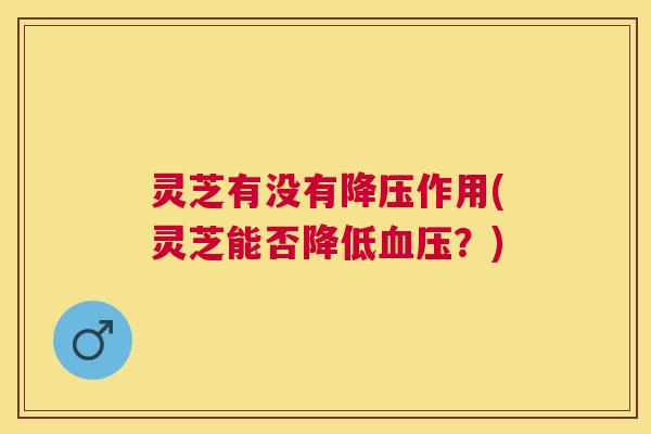 灵芝有没有作用(灵芝能否降低?) 灵芝有没有作用(灵芝能否降低?)