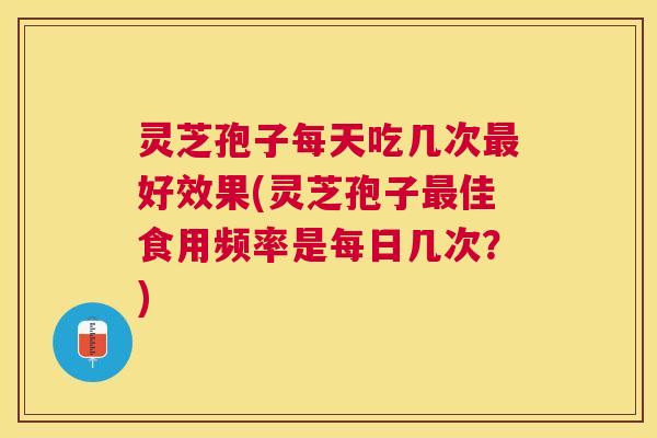 灵芝孢子每天吃几次好效果(灵芝孢子佳食用频率是每日几次?) 灵芝孢子每天吃几次好效果(灵芝孢子佳食用频率是每日几次?)