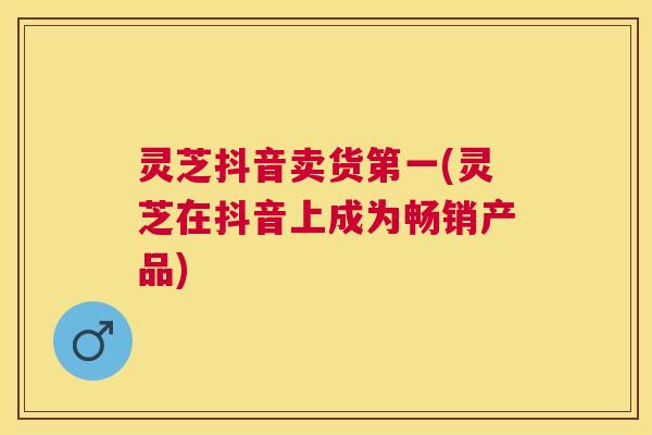 灵芝抖音卖货第一(灵芝在抖音上成为畅销产品) 灵芝抖音卖货第一(灵芝在抖音上成为畅销产品)